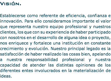 Visión. Establecerse como referente de eficiencia, confianza e innovación. Para ello consideramos importante el valor que representa nuestro equipo profesional y nuestros clientes, los que con su experiencia de haber participado con nosotros en el desarrollo de alguna idea o proyecto, nos enriquece y fortalece una institución en constante crecimiento y evolución. Nuestro principal legado es la satisfacción de haber realizado las cosas bien, apelando a nuestra responsabilidad profesional y nuestra capacidad de atender las distintas opiniones de los diferentes entes involucrados en la materialización de ideas.
