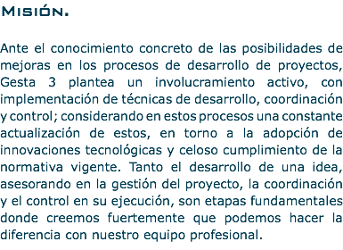 Misión. Ante el conocimiento concreto de las posibilidades de mejoras en los procesos de desarrollo de proyectos, Gesta 3 plantea un involucramiento activo, con implementación de técnicas de desarrollo, coordinación y control; considerando en estos procesos una constante actualización de estos, en torno a la adopción de innovaciones tecnológicas y celoso cumplimiento de la normativa vigente. Tanto el desarrollo de una idea, asesorando en la gestión del proyecto, la coordinación y el control en su ejecución, son etapas fundamentales donde creemos fuertemente que podemos hacer la diferencia con nuestro equipo profesional.