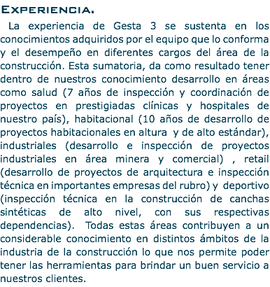 Experiencia. La experiencia de Gesta 3 se sustenta en los conocimientos adquiridos por el equipo que lo conforma y el desempeño en diferentes cargos del área de la construcción. Esta sumatoria, da como resultado tener dentro de nuestros conocimiento desarrollo en áreas como salud (7 años de inspección y coordinación de proyectos en prestigiadas clínicas y hospitales de nuestro país), habitacional (10 años de desarrollo de proyectos habitacionales en altura y de alto estándar), industriales (desarrollo e inspección de proyectos industriales en área minera y comercial) , retail (desarrollo de proyectos de arquitectura e inspección técnica en importantes empresas del rubro) y deportivo (inspección técnica en la construcción de canchas sintéticas de alto nivel, con sus respectivas dependencias). Todas estas áreas contribuyen a un considerable conocimiento en distintos ámbitos de la industria de la construcción lo que nos permite poder tener las herramientas para brindar un buen servicio a nuestros clientes.